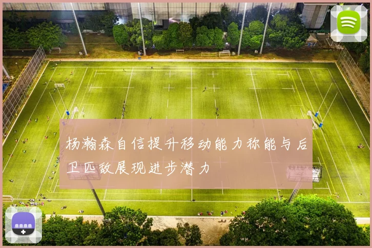 杨瀚森自信提升移动能力称能与后卫匹敌展现进步潜力