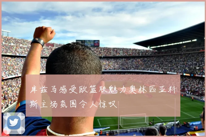 库兹马感受欧篮联魅力奥林匹亚科斯主场氛围令人惊叹