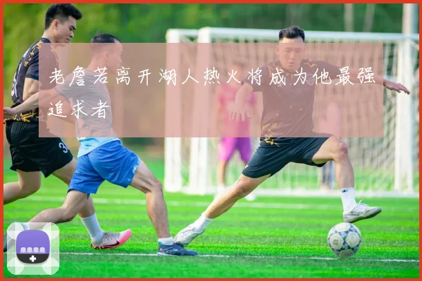 老詹若离开湖人热火将成为他最强追求者