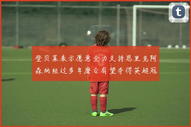 登贝莱表示愿意全力支持恩里克阿森纳经过多年磨合有望夺得英超冠军