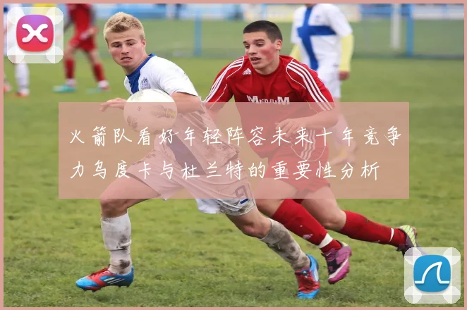 火箭队看好年轻阵容未来十年竞争力乌度卡与杜兰特的重要性分析