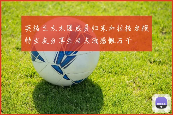 英格兰太太团成员归来加拉格尔模特女友分享生活点滴感慨万千
