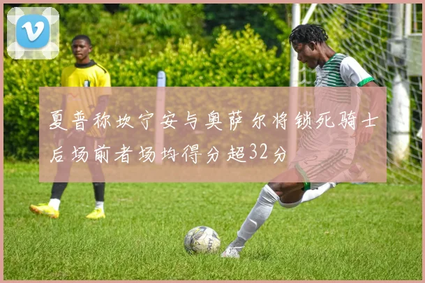 夏普称坎宁安与奥萨尔将锁死骑士后场前者场均得分超32分