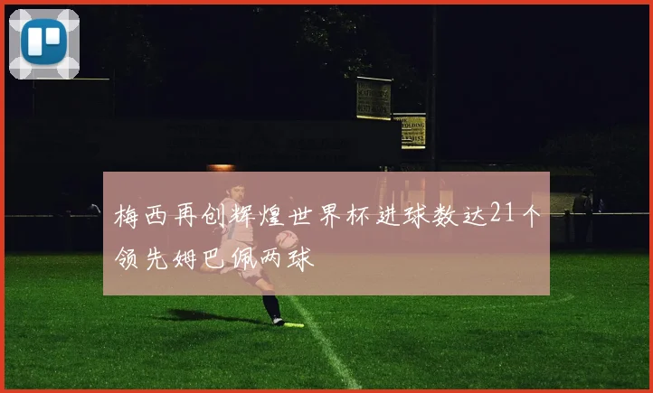 梅西再创辉煌世界杯进球数达21个领先姆巴佩两球