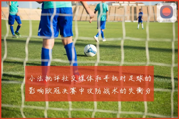 小法批评社交媒体和手机对足球的影响欧冠决赛中攻防战术的失衡分析
