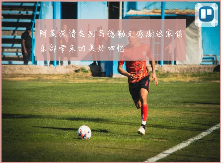 阿莱深情告别乌德勒支感谢这家俱乐部带来的美好回忆