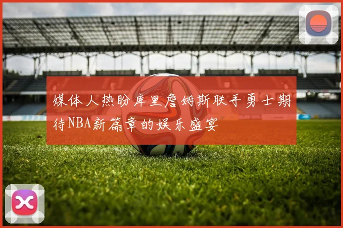 媒体人热盼库里詹姆斯联手勇士期待NBA新篇章的娱乐盛宴