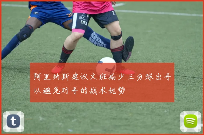 阿里纳斯建议文班减少三分球出手以避免对手的战术优势