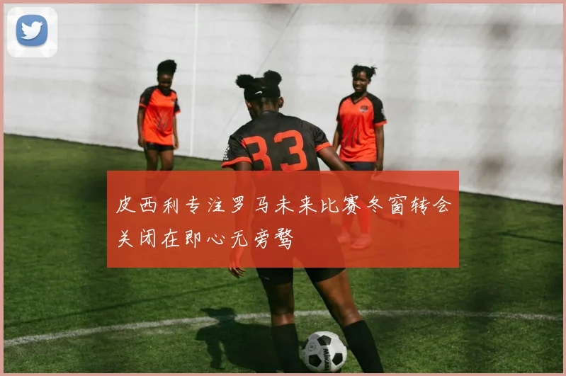 皮西利专注罗马未来比赛冬窗转会关闭在即心无旁骛