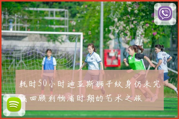 耗时50小时迪亚斯狮子纹身仍未完成回顾利物浦时期的艺术之旅