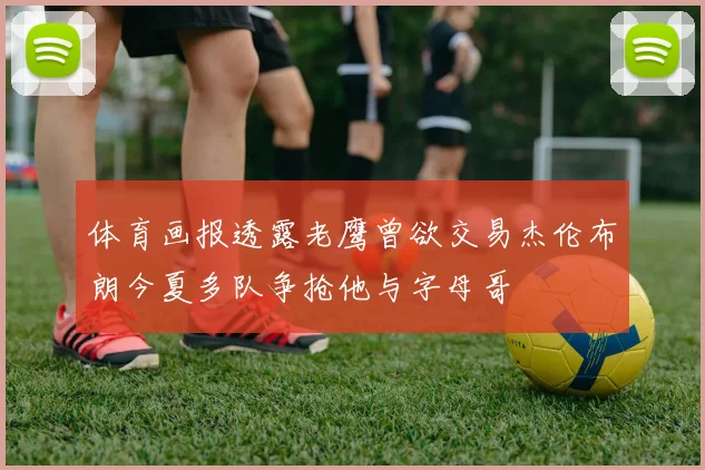 体育画报透露老鹰曾欲交易杰伦布朗今夏多队争抢他与字母哥