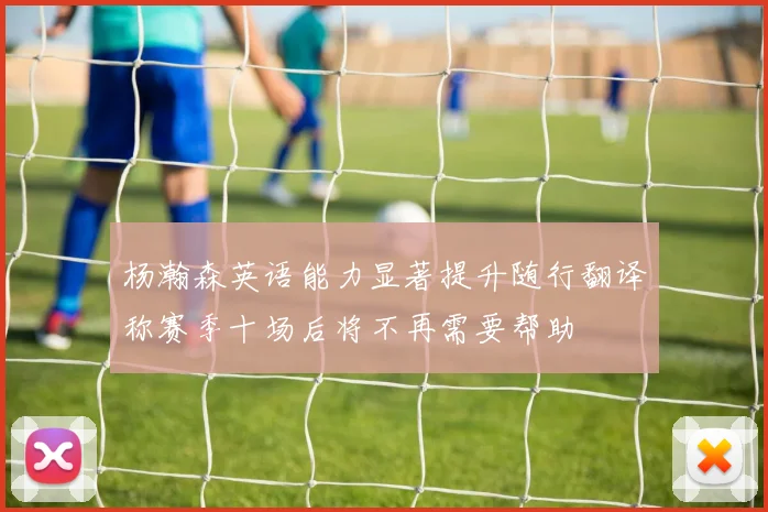 杨瀚森英语能力显著提升随行翻译称赛季十场后将不再需要帮助