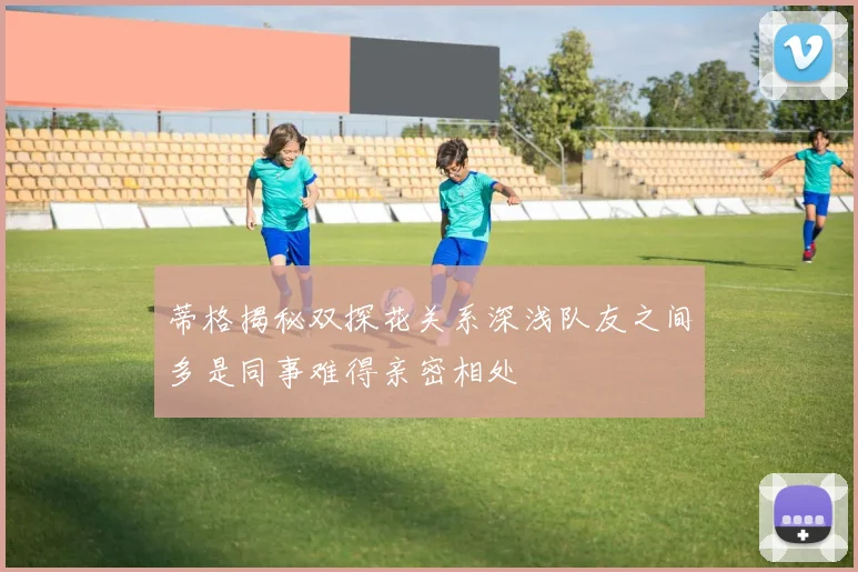 蒂格揭秘双探花关系深浅队友之间多是同事难得亲密相处