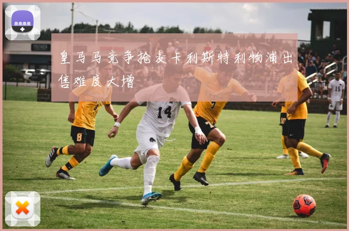 皇马马竞争抢麦卡利斯特利物浦出售难度大增