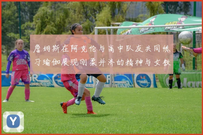 詹姆斯在阿克伦与高中队友共同练习瑜伽展现刚柔并济的精神与女教练合影留念