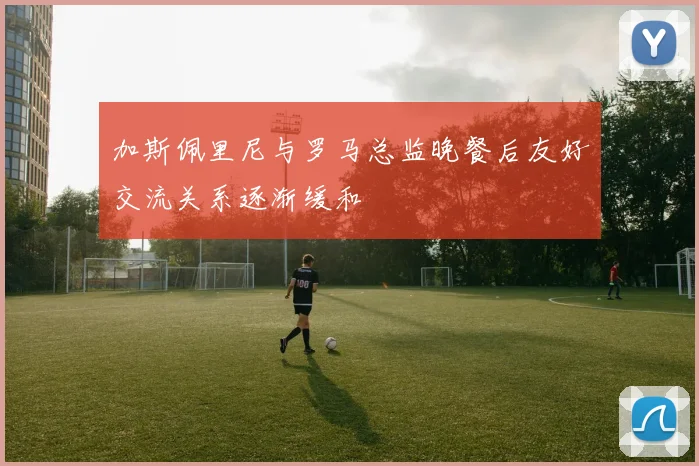 加斯佩里尼与罗马总监晚餐后友好交流关系逐渐缓和