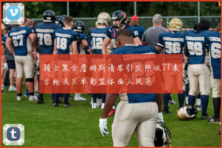 骑士聚会詹姆斯请客引发热议TT表示轮流买单彰显体面人风范