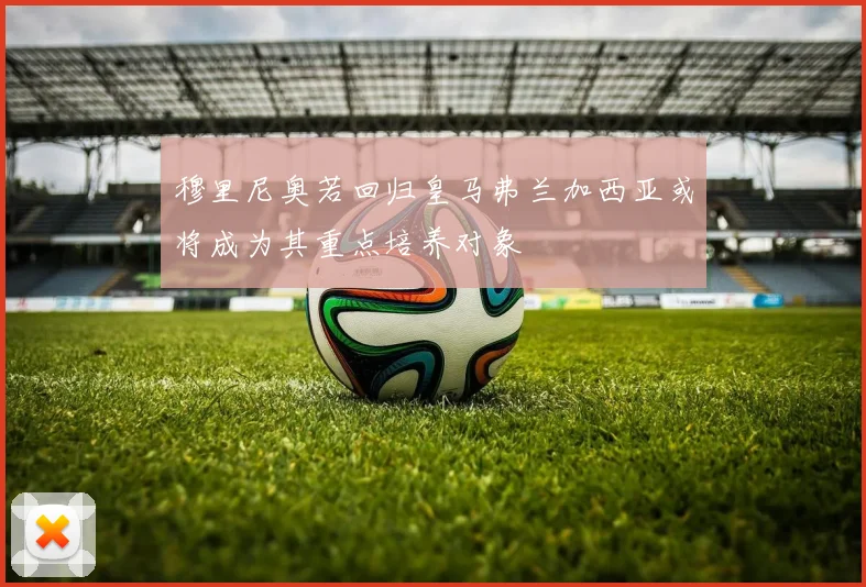 穆里尼奥若回归皇马弗兰加西亚或将成为其重点培养对象