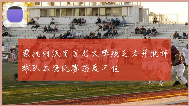 蒙托利沃直言尤文锋线乏力并批评球队本场比赛态度不佳