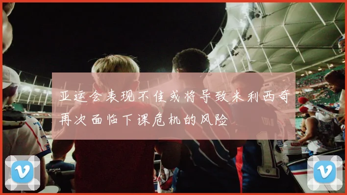 亚运会表现不佳或将导致米利西奇再次面临下课危机的风险