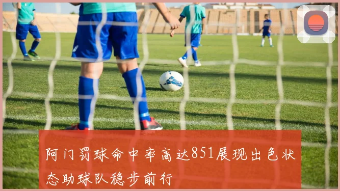 阿门罚球命中率高达851展现出色状态助球队稳步前行